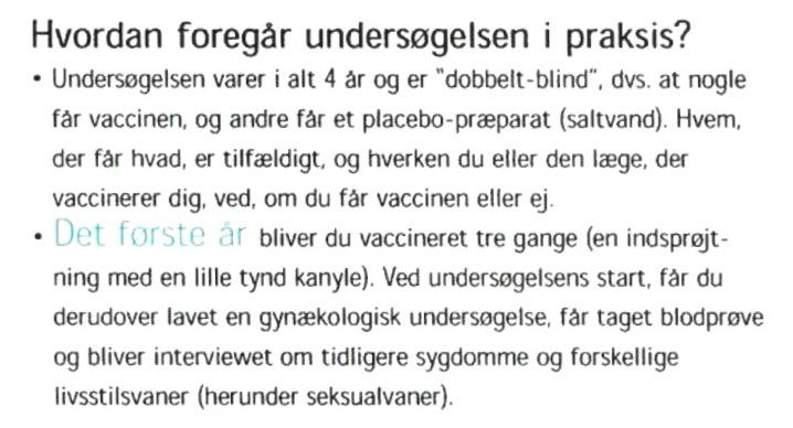 Excerpt from Merck’s recruitment brochure in Denmark for the FUTURE II Trial. Translation: “How is the study conducted in practice? The study lasts four years total. Some get the vaccine, and others get a placebo preparation (saline). Who gets what is random, and neither you nor the doctor who vaccinates you knows if you get the vaccine or not. The first year you get vaccinated three times (an injection with a little, thin needle). At the start of the study, you additionally get a gynecological examination, a blood test, a urine test, and will be asked about previous illnesses and various lifestyle habits (including sexual habits)”.